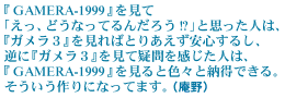 �wGAMERA-1999�x�����āu�����A�ǂ��Ȃ��Ă�񂾂낤!?�v�Ǝv�����l�́A�w�K�����R�x������΂Ƃ肠�������S���邵�A�t�Ɂw�K�����R�x�����ċ^����������l�́A�wGAMERA-1999�x������ƐF�X�Ɣ[���ł���B�����������ɂȂ��Ă܂��B�i����j